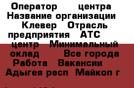 Оператор Call-центра › Название организации ­ Клевер › Отрасль предприятия ­ АТС, call-центр › Минимальный оклад ­ 1 - Все города Работа » Вакансии   . Адыгея респ.,Майкоп г.